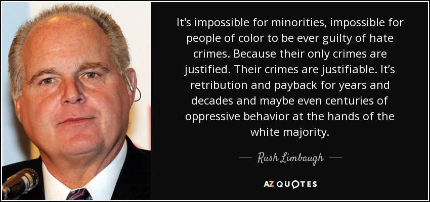 It's impossible for minorities, impossible for people of color to be ever guilty of hate crimes. Because their only crimes are justified. Their crimes are justifiable. It’s retribution and payback for years and decades and maybe even centuries of oppressive behavior at the hands of the white majority. - Rush Limbaugh