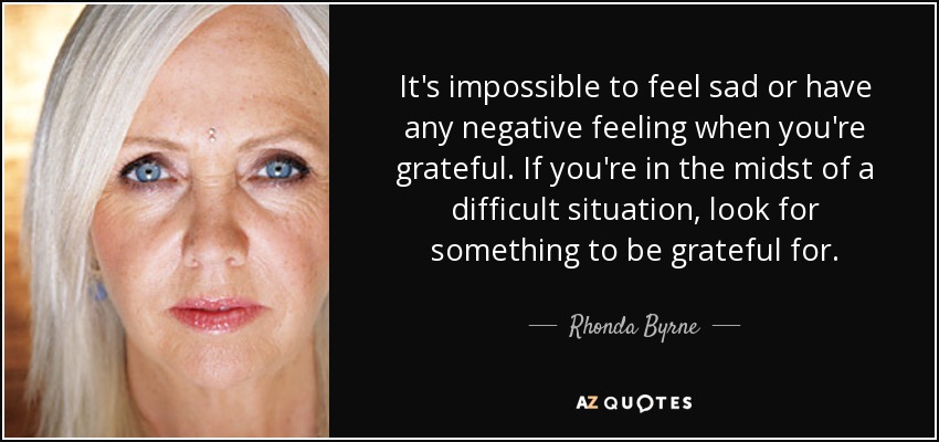 It's impossible to feel sad or have any negative feeling when you're grateful. If you're in the midst of a difficult situation, look for something to be grateful for. - Rhonda Byrne