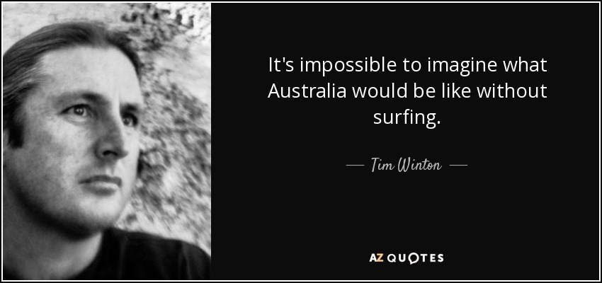 It's impossible to imagine what Australia would be like without surfing. - Tim Winton