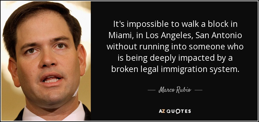 It's impossible to walk a block in Miami, in Los Angeles, San Antonio without running into someone who is being deeply impacted by a broken legal immigration system. - Marco Rubio
