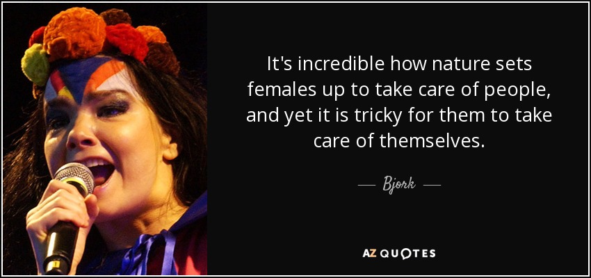 It's incredible how nature sets females up to take care of people, and yet it is tricky for them to take care of themselves. - Bjork