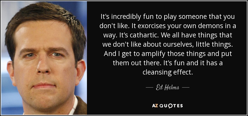 It's incredibly fun to play someone that you don't like. It exorcises your own demons in a way. It's cathartic. We all have things that we don't like about ourselves, little things. And I get to amplify those things and put them out there. It's fun and it has a cleansing effect. - Ed Helms
