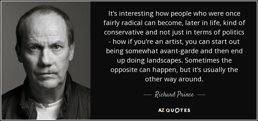 It's interesting how people who were once fairly radical can become, later in life, kind of conservative and not just in terms of politics - how if you're an artist, you can start out being somewhat avant-garde and then end up doing landscapes. Sometimes the opposite can happen, but it's usually the other way around. - Richard Prince