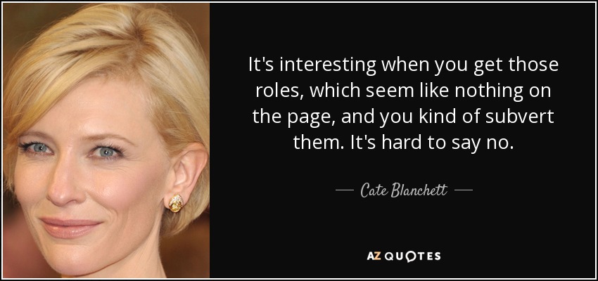 It's interesting when you get those roles, which seem like nothing on the page, and you kind of subvert them. It's hard to say no. - Cate Blanchett