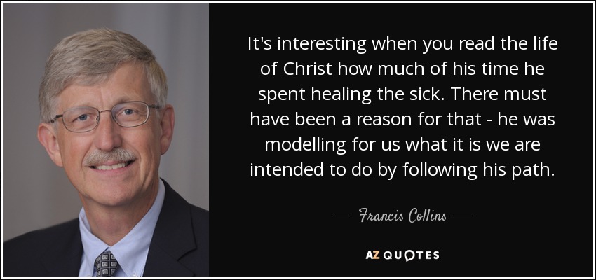 It's interesting when you read the life of Christ how much of his time he spent healing the sick. There must have been a reason for that - he was modelling for us what it is we are intended to do by following his path. - Francis Collins