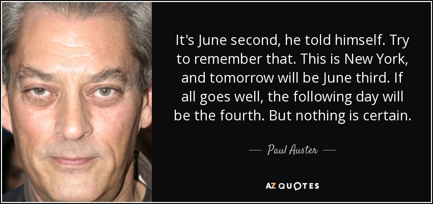 It's June second, he told himself. Try to remember that. This is New York, and tomorrow will be June third. If all goes well, the following day will be the fourth. But nothing is certain. - Paul Auster