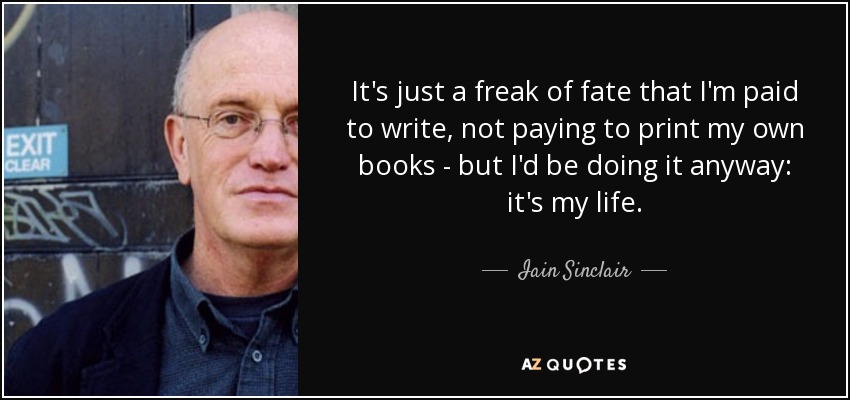 It's just a freak of fate that I'm paid to write, not paying to print my own books - but I'd be doing it anyway: it's my life. - Iain Sinclair