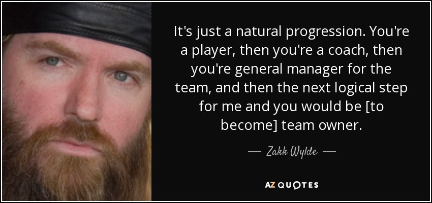 It's just a natural progression. You're a player, then you're a coach, then you're general manager for the team, and then the next logical step for me and you would be [to become] team owner. - Zakk Wylde