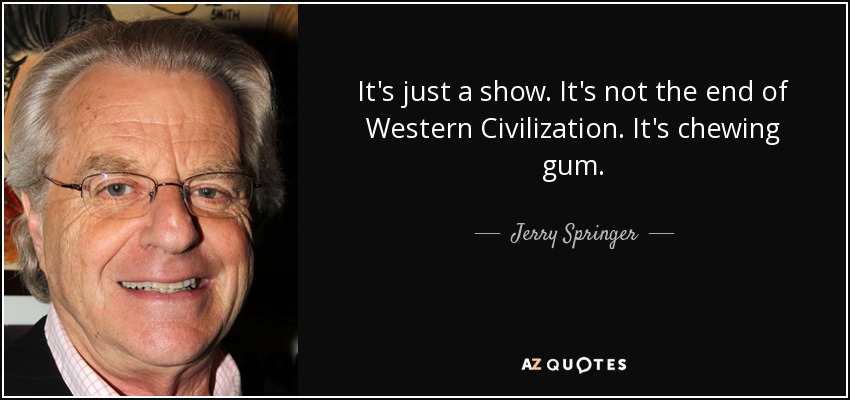 It's just a show. It's not the end of Western Civilization. It's chewing gum. - Jerry Springer