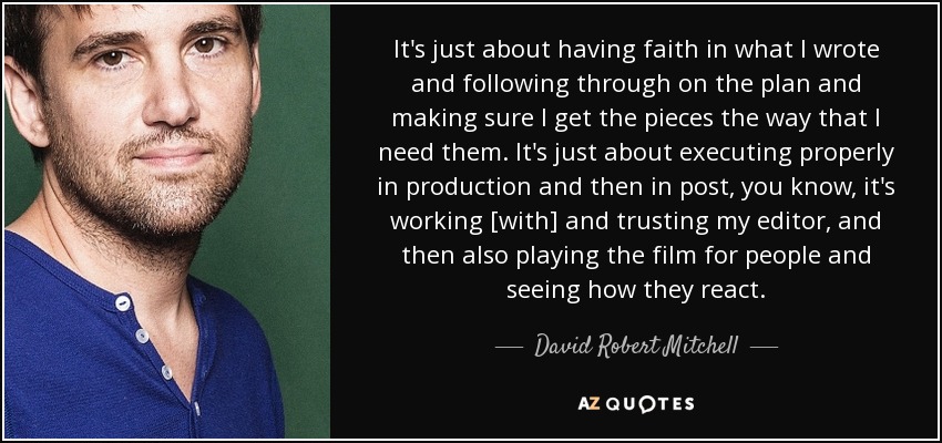 It's just about having faith in what I wrote and following through on the plan and making sure I get the pieces the way that I need them. It's just about executing properly in production and then in post, you know, it's working [with] and trusting my editor, and then also playing the film for people and seeing how they react. - David Robert Mitchell