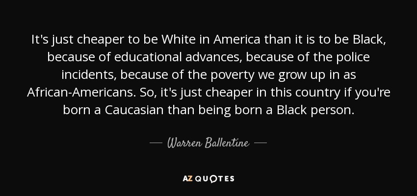 It's just cheaper to be White in America than it is to be Black, because of educational advances, because of the police incidents, because of the poverty we grow up in as African-Americans. So, it's just cheaper in this country if you're born a Caucasian than being born a Black person. - Warren Ballentine