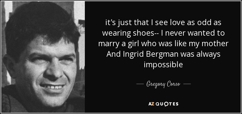 it's just that I see love as odd as wearing shoes-- I never wanted to marry a girl who was like my mother And Ingrid Bergman was always impossible - Gregory Corso