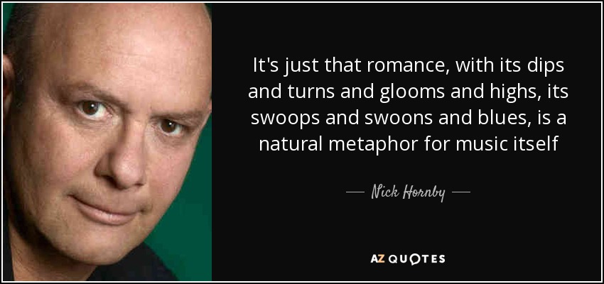 It's just that romance, with its dips and turns and glooms and highs, its swoops and swoons and blues, is a natural metaphor for music itself - Nick Hornby