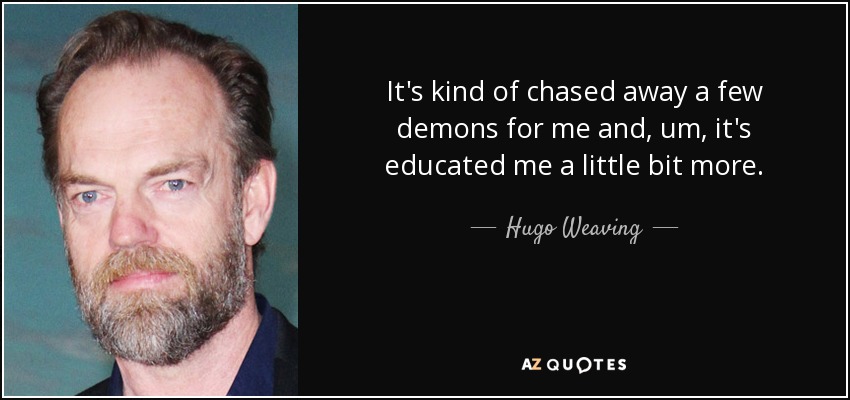 It's kind of chased away a few demons for me and, um, it's educated me a little bit more. - Hugo Weaving