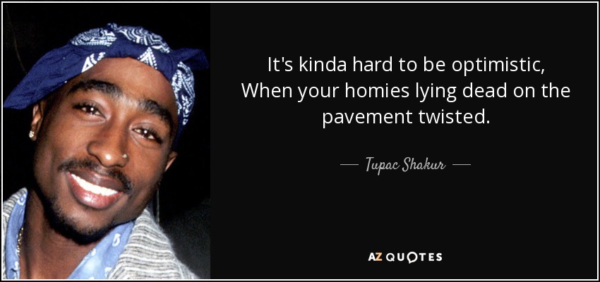 It's kinda hard to be optimistic, When your homies lying dead on the pavement twisted. - Tupac Shakur