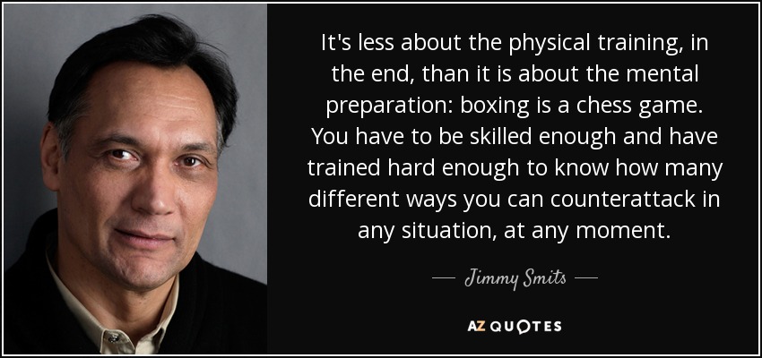 It's less about the physical training, in the end, than it is about the mental preparation: boxing is a chess game. You have to be skilled enough and have trained hard enough to know how many different ways you can counterattack in any situation, at any moment. - Jimmy Smits