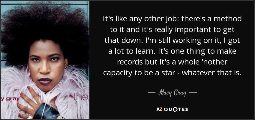 It's like any other job: there's a method to it and it's really important to get that down. I'm still working on it, I got a lot to learn. It's one thing to make records but it's a whole 'nother capacity to be a star - whatever that is. - Macy Gray