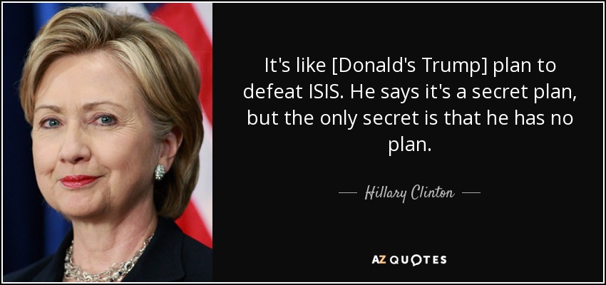 It's like [Donald's Trump] plan to defeat ISIS. He says it's a secret plan, but the only secret is that he has no plan. - Hillary Clinton