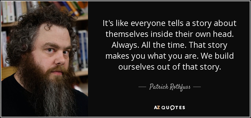 It's like everyone tells a story about themselves inside their own head. Always. All the time. That story makes you what you are. We build ourselves out of that story. - Patrick Rothfuss
