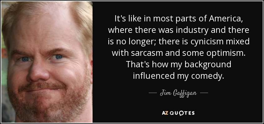 It's like in most parts of America, where there was industry and there is no longer; there is cynicism mixed with sarcasm and some optimism. That's how my background influenced my comedy. - Jim Gaffigan