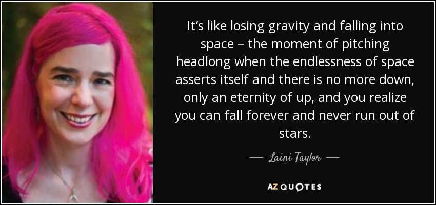 It’s like losing gravity and falling into space – the moment of pitching headlong when the endlessness of space asserts itself and there is no more down, only an eternity of up, and you realize you can fall forever and never run out of stars. - Laini Taylor