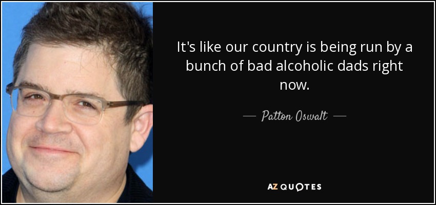 It's like our country is being run by a bunch of bad alcoholic dads right now. - Patton Oswalt