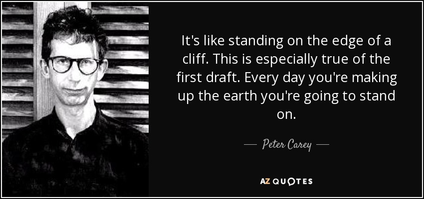 It's like standing on the edge of a cliff. This is especially true of the first draft. Every day you're making up the earth you're going to stand on. - Peter Carey