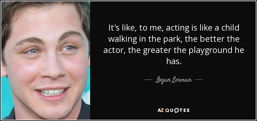 It's like, to me, acting is like a child walking in the park, the better the actor, the greater the playground he has. - Logan Lerman