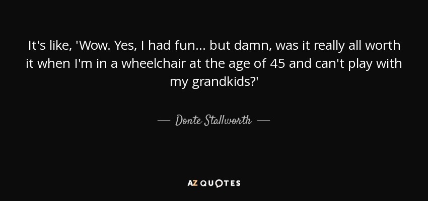 It's like, 'Wow. Yes, I had fun... but damn, was it really all worth it when I'm in a wheelchair at the age of 45 and can't play with my grandkids?' - Donte Stallworth