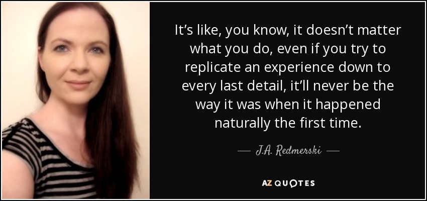 It’s like, you know, it doesn’t matter what you do, even if you try to replicate an experience down to every last detail, it’ll never be the way it was when it happened naturally the first time. - J.A. Redmerski