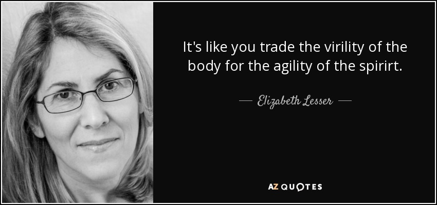It's like you trade the virility of the body for the agility of the spirirt. - Elizabeth Lesser