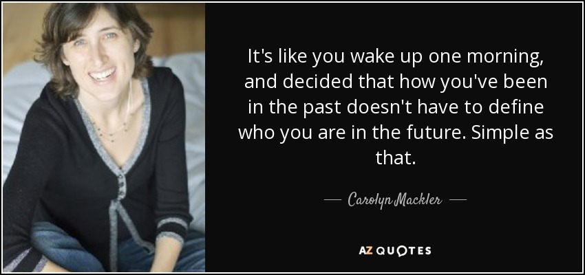 It's like you wake up one morning, and decided that how you've been in the past doesn't have to define who you are in the future. Simple as that. - Carolyn Mackler