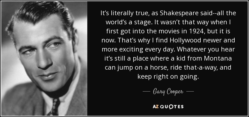 It’s literally true, as Shakespeare said--all the world’s a stage. It wasn’t that way when I first got into the movies in 1924, but it is now. That’s why I find Hollywood newer and more exciting every day. Whatever you hear it’s still a place where a kid from Montana can jump on a horse, ride that-a-way, and keep right on going. - Gary Cooper