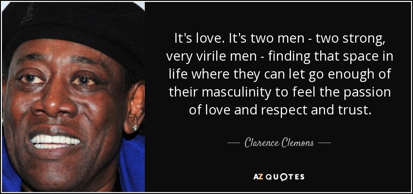 It's love. It's two men - two strong, very virile men - finding that space in life where they can let go enough of their masculinity to feel the passion of love and respect and trust. - Clarence Clemons
