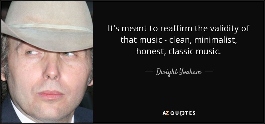 It's meant to reaffirm the validity of that music - clean, minimalist, honest, classic music. - Dwight Yoakam
