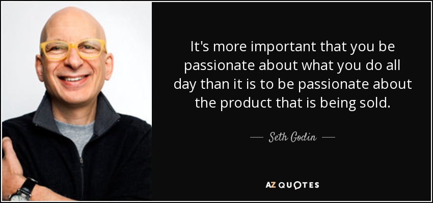 It's more important that you be passionate about what you do all day than it is to be passionate about the product that is being sold. - Seth Godin