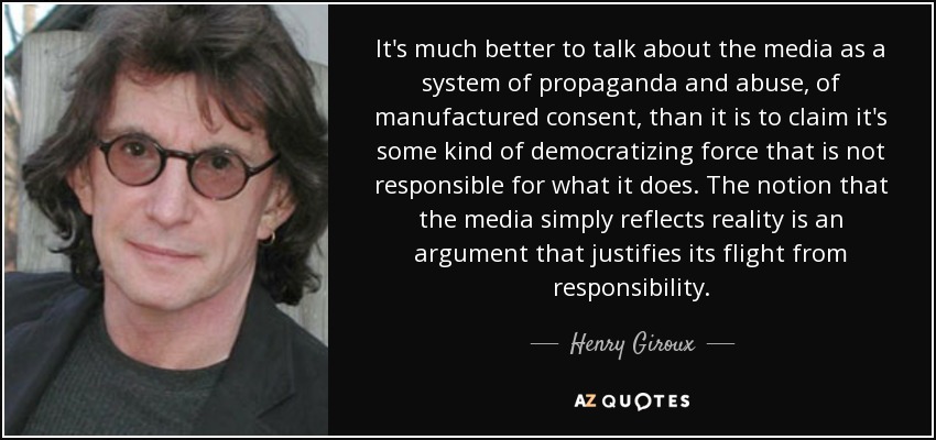It's much better to talk about the media as a system of propaganda and abuse, of manufactured consent, than it is to claim it's some kind of democratizing force that is not responsible for what it does. The notion that the media simply reflects reality is an argument that justifies its flight from responsibility. - Henry Giroux