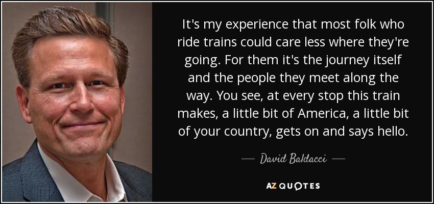 It's my experience that most folk who ride trains could care less where they're going. For them it's the journey itself and the people they meet along the way. You see, at every stop this train makes, a little bit of America, a little bit of your country, gets on and says hello. - David Baldacci