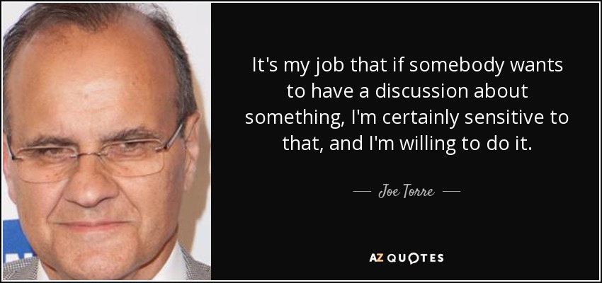 It's my job that if somebody wants to have a discussion about something, I'm certainly sensitive to that, and I'm willing to do it. - Joe Torre