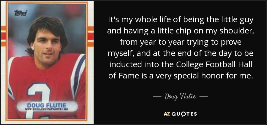 It's my whole life of being the little guy and having a little chip on my shoulder, from year to year trying to prove myself, and at the end of the day to be inducted into the College Football Hall of Fame is a very special honor for me. - Doug Flutie
