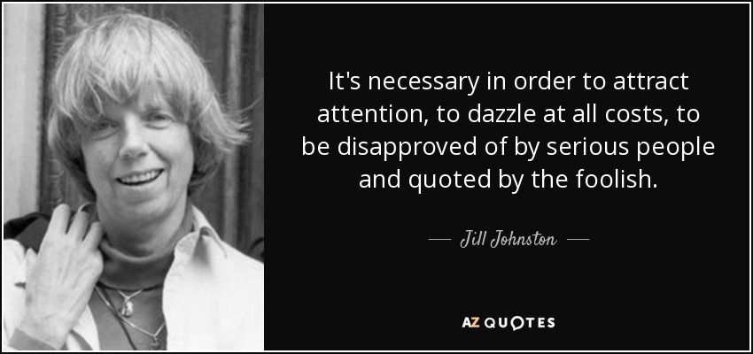 It's necessary in order to attract attention, to dazzle at all costs, to be disapproved of by serious people and quoted by the foolish. - Jill Johnston