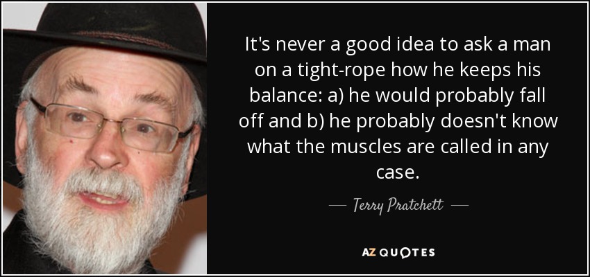 It's never a good idea to ask a man on a tight-rope how he keeps his balance: a) he would probably fall off and b) he probably doesn't know what the muscles are called in any case. - Terry Pratchett
