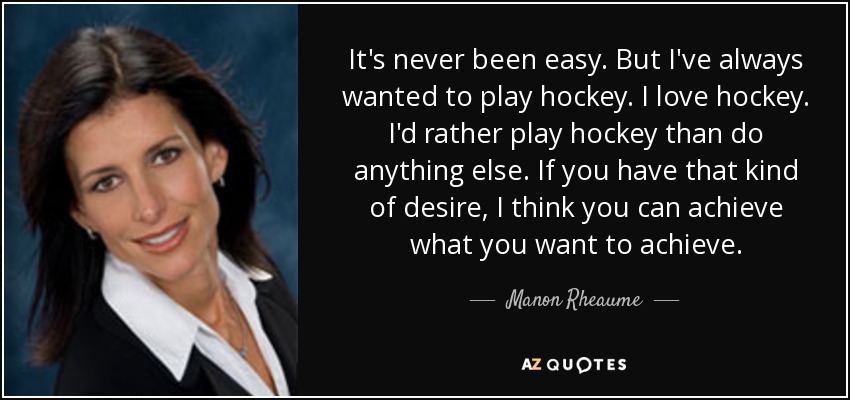 It's never been easy. But I've always wanted to play hockey. I love hockey. I'd rather play hockey than do anything else. If you have that kind of desire, I think you can achieve what you want to achieve. - Manon Rheaume