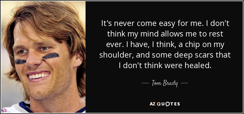 It's never come easy for me. I don't think my mind allows me to rest ever. I have, I think, a chip on my shoulder, and some deep scars that I don't think were healed. - Tom Brady