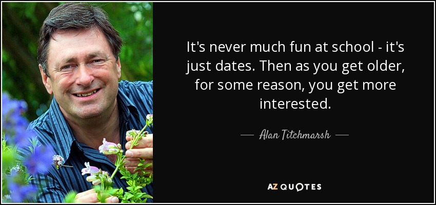 It's never much fun at school - it's just dates. Then as you get older, for some reason, you get more interested. - Alan Titchmarsh