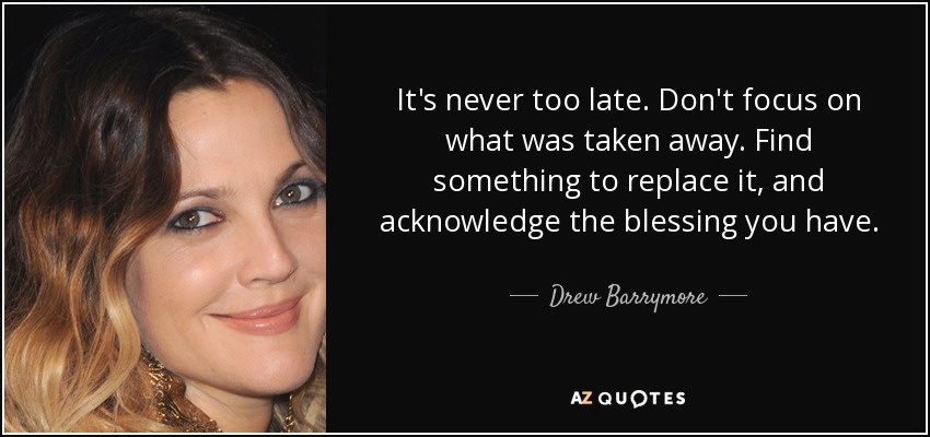 It's never too late. Don't focus on what was taken away. Find something to replace it, and acknowledge the blessing you have. - Drew Barrymore