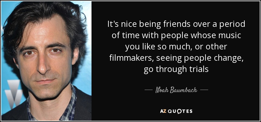 It's nice being friends over a period of time with people whose music you like so much, or other filmmakers, seeing people change, go through trials - Noah Baumbach