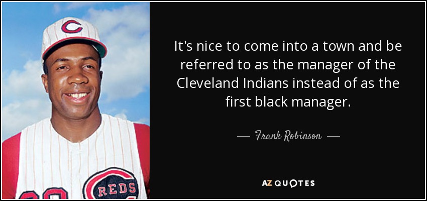 It's nice to come into a town and be referred to as the manager of the Cleveland Indians instead of as the first black manager. - Frank Robinson