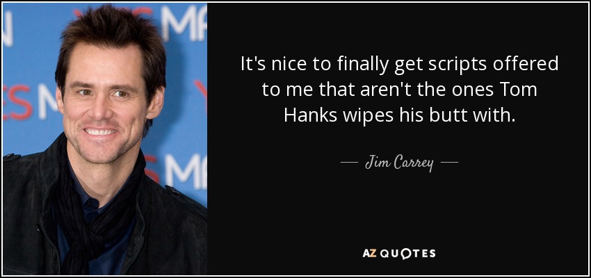 It's nice to finally get scripts offered to me that aren't the ones Tom Hanks wipes his butt with. - Jim Carrey