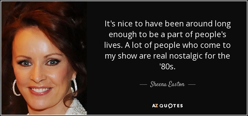 It's nice to have been around long enough to be a part of people's lives. A lot of people who come to my show are real nostalgic for the '80s. - Sheena Easton